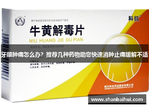 牙龈肿痛怎么办？推荐几种药物助您快速消肿止痛缓解不适
